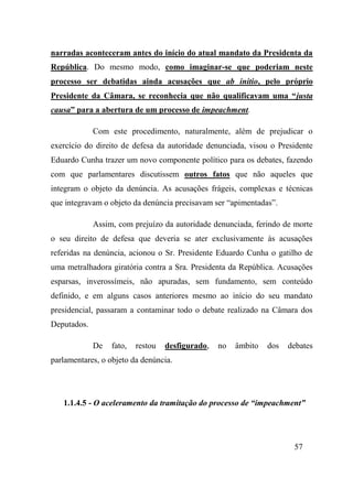57
narradas aconteceram antes do início do atual mandato da Presidenta da
República. Do mesmo modo, como imaginar-se que poderiam neste
processo ser debatidas ainda acusações que ab initio, pelo próprio
Presidente da Câmara, se reconhecia que não qualificavam uma “justa
causa” para a abertura de um processo de impeachment.
Com este procedimento, naturalmente, além de prejudicar o
exercício do direito de defesa da autoridade denunciada, visou o Presidente
Eduardo Cunha trazer um novo componente político para os debates, fazendo
com que parlamentares discutissem outros fatos que não aqueles que
integram o objeto da denúncia. As acusações frágeis, complexas e técnicas
que integravam o objeto da denúncia precisavam ser “apimentadas”.
Assim, com prejuízo da autoridade denunciada, ferindo de morte
o seu direito de defesa que deveria se ater exclusivamente às acusações
referidas na denúncia, acionou o Sr. Presidente Eduardo Cunha o gatilho de
uma metralhadora giratória contra a Sra. Presidenta da República. Acusações
esparsas, inverossímeis, não apuradas, sem fundamento, sem conteúdo
definido, e em alguns casos anteriores mesmo ao início do seu mandato
presidencial, passaram a contaminar todo o debate realizado na Câmara dos
Deputados.
De fato, restou desfigurado, no âmbito dos debates
parlamentares, o objeto da denúncia.
1.1.4.5 - O aceleramento da tramitação do processo de “impeachment”
 