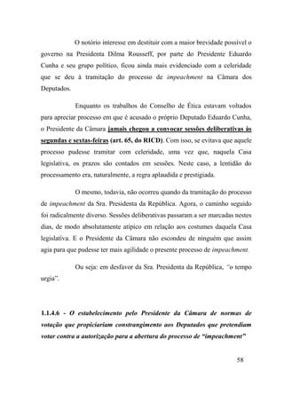 58
O notório interesse em destituir com a maior brevidade possível o
governo na Presidenta Dilma Rousseff, por parte do Presidente Eduardo
Cunha e seu grupo político, ficou ainda mais evidenciado com a celeridade
que se deu à tramitação do processo de impeachment na Câmara dos
Deputados.
Enquanto os trabalhos do Conselho de Ética estavam voltados
para apreciar processo em que é acusado o próprio Deputado Eduardo Cunha,
o Presidente da Câmara jamais chegou a convocar sessões deliberativas às
segundas e sextas-feiras (art. 65, do RICD). Com isso, se evitava que aquele
processo pudesse tramitar com celeridade, uma vez que, naquela Casa
legislativa, os prazos são contados em sessões. Neste caso, a lentidão do
processamento era, naturalmente, a regra aplaudida e prestigiada.
O mesmo, todavia, não ocorreu quando da tramitação do processo
de impeachment da Sra. Presidenta da República. Agora, o caminho seguido
foi radicalmente diverso. Sessões deliberativas passaram a ser marcadas nestes
dias, de modo absolutamente atípico em relação aos costumes daquela Casa
legislativa. E o Presidente da Câmara não escondeu de ninguém que assim
agia para que pudesse ter mais agilidade o presente processo de impeachment.
Ou seja: em desfavor da Sra. Presidenta da República, “o tempo
urgia”.
1.1.4.6 - O estabelecimento pelo Presidente da Câmara de normas de
votação que propiciariam constrangimento aos Deputados que pretendiam
votar contra a autorização para a abertura do processo de “impeachment”
 