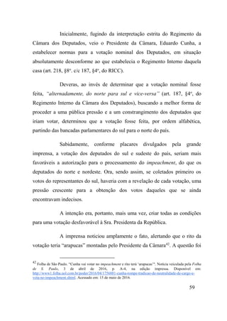 59
Inicialmente, fugindo da interpretação estrita do Regimento da
Câmara dos Deputados, veio o Presidente da Câmara, Eduardo Cunha, a
estabelecer normas para a votação nominal dos Deputados, em situação
absolutamente desconforme ao que estabelecia o Regimento Interno daquela
casa (art. 218, §8o
. c/c 187, §4o
, do RICC).
Deveras, ao invés de determinar que a votação nominal fosse
feita, “alternadamente, do norte para sul e vice-versa” (art. 187, §4o
, do
Regimento Interno da Câmara dos Deputados), buscando a melhor forma de
proceder a uma pública pressão e a um constrangimento dos deputados que
iriam votar, determinou que a votação fosse feita, por ordem alfabética,
partindo das bancadas parlamentares do sul para o norte do país.
Sabidamente, conforme placares divulgados pela grande
imprensa, a votação dos deputados do sul e sudeste do país, seriam mais
favoráveis a autorização para o processamento do impeachment, do que os
deputados do norte e nordeste. Ora, sendo assim, se coletados primeiro os
votos do representantes do sul, haveria com a revelação de cada votação, uma
pressão crescente para a obtenção dos votos daqueles que se ainda
encontravam indecisos.
A intenção era, portanto, mais uma vez, criar todas as condições
para uma votação desfavorável à Sra. Presidenta da República.
A imprensa noticiou amplamente o fato, alertando que o rito da
votação teria “arapucas” montadas pelo Presidente da Câmara42
. A questão foi
42
Folha de São Paulo. “Cunha vai votar no impeachment e rito terá ‘arapucas’". Notícia veiculada pela Folha
de S. Paulo, 3 de abril de 2016, p. A-4, na edição impressa. Disponível em:
http://www1.folha.uol.com.br/poder/2016/04/1756881-cunha-rompe-tradicao-de-neutralidade-de-cargo-e-
vota-no-impeachment.shtml. Acessado em: 15 de maio de 2016.
 
