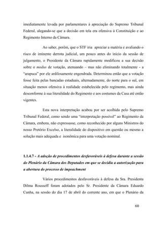 60
imediatamente levada por parlamentares à apreciação do Supremo Tribunal
Federal, alegando-se que a decisão em tela era ofensiva à Constituição e ao
Regimento Interno da Câmara.
Ao saber, porém, que o STF iria apreciar a matéria e avaliando o
risco de iminente derrota judicial, um pouco antes do início da sessão de
julgamento, o Presidente da Câmara rapidamente modificou a sua decisão
sobre o modus de votação, atenuando – mas não eliminando totalmente - a
“arapuca” por ele ardilosamente engendrada. Determinou então que a votação
fosse feita pelas bancadas estaduais, alternadamente, do norte para o sul, em
situação menos ofensiva à realidade estabelecida pelo regimento, mas ainda
desconforme à sua literalidade do Regimento e aos costumes da Casa até então
vigentes.
Esta nova interpretação acabou por ser acolhida pelo Supremo
Tribunal Federal, como sendo uma “interpretação possível” ao Regimento da
Câmara, embora, não expressasse, como reconhecido por alguns Ministros do
nosso Pretório Excelso, a literalidade do dispositivo em questão ou mesmo a
solução mais adequada e isonômica para uma votação nominal.
1.1.4.7 - A adoção de procedimentos desfavoráveis à defesa durante a sessão
do Plenário da Câmara dos Deputados em que se decidiu a autorização para
a abertura do processo de impeachment
Vários procedimentos desfavoráveis à defesa da Sra. Presidenta
Dilma Rousseff foram adotados pelo Sr. Presidente da Câmara Eduardo
Cunha, na sessão do dia 17 de abril do corrente ano, em que o Plenário da
 