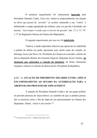 62
O primeiro requerimento foi solenemente ignorado pelo
Presidente Eduardo Cunha. Com isso, omitiu-se propositalmente em relação
ao dever que possui de “presidir” as sessões, mantendo a sua “ordem” e
delimitando o campo apropriado dos debates, uma vez que lhe é facultado, até
mesmo, “interromper o orador que se desviar da questão” (art. 17, I, “a”, “b”
e “f” do Regimento Interno da Câmara dos Deputados).
O segundo requerimento, por sua vez, foi indeferido.
Todavia, é ainda importante observar que apesar de ter indeferido
o pedido da defesa em poder apresentar suas razões antes da votação, no
domingo, houve por bem o Sr. Presidente da Câmara em conceder o direito de
fala ao Deputado Relator da Comissão Especial, Deputado Jovair Arantes, no
momento que antecedeu a votação da denúncia, de forma claramente
irregular e ofensiva ao direito de defesa da Sra. Presidente da República.
1.1.5 - A ATUAÇÃO DO PRESIDENTE EDUARDO CUNHA APÓS O
ENCAMINHAMENTO AO SENADO DA AUTORIZAÇÃO PARA A
ABERTURA DO PROCESSO DE IMPEACHMENT
A atuação do Presidente Eduardo Cunha e de seu grupo político
no presente processo de impeachment, ao contrário do que se poderia pensar,
não se encerrou como o fim da etapa do seu processamento na Câmara dos
Deputados. Afinal, “aliud ex alio malum”43
.
43
“Um mal vem do outro”. Terêncio (Eunuchus, 987).
 