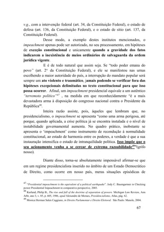 67
v.g., com a intervenção federal (art. 34, da Constituição Federal), o estado de
defesa (art. 136, da Constituição Federal), e o estado de sítio (art. 137, da
Constituição Federal).
Desse modo, a exemplo destes institutos mencionados, o
impeachment apenas pode ser autorizado, no seu processamento, em hipóteses
de exceção constitucional e unicamente quando a gravidade dos fatos
indicarem a inexistência de meios ordinários de salvaguarda da ordem
jurídica vigente.
E é de todo natural que assim seja. Se “todo poder emana do
povo” (art. 2o.
da Constituição Federal), e ele se manifestou nas urnas
escolhendo a maior autoridade do país, a interrupção do mandato popular será
sempre um ato violento e traumático, jamais podendo se verificar fora das
hipóteses excepcionais delimitadas no texto constitucional para que isso
possa ocorrer. Afinal, um impeachment presidencial equivale a um autêntico
“terremoto político”47
, na medida em que reconhecidamente “é a mais
devastadora arma à disposição do congresso nacional contra o Presidente da
República48
.
Inteira razão assiste, pois, àqueles que lembram que, no
presidencialismo, o impeachment se apresenta “como uma arma perigosa, até
porque, quando aplicada, a crise política já se encontra instalada e o nível de
instabilidade governamental aumenta. No quadro prático, inobstante se
apresenta o ‘impeachment’ como instrumento de recondução à normalidade
constitucional, ao estado de harmonia entre os poderes, a verdade é que a sua
instauração intensifica o estado de intranquilidade política. Isso impõe que o
seu acionamento venha a se cercar de extrema razoabilidade49
”(grifo
nosso).
Diante disso, torna-se absolutamente impensável afirmar-se que
em um regime presidencialista inserido no âmbito de um Estado Democrático
de Direito, como ocorre em nosso país, meras situações episódicas de
47
“Presidential impeachment is the equivalent of a political earthquake”. Jody C. Baumgartner in Checking
power Presidential Impeachment in comparative perspective, 2003.
48
Kurland, Philip B., The rise and fall of the doctrine of separation of powers. Michigan Law Review, Ann
Arbr, ano 3, v. 85, p. 605, 1986, apud Alexandre de Moraes, Presidencialismo, Atlas, pág. 62.
49
Monica Herman Salen Caggiano, in Direito Parlamentar e Direito Eleitoral. São Paulo: Manole, 2004.
 