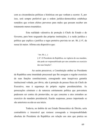 69
com as circunstâncias políticas e históricas em que venham a ocorrer. E, por
isso, será sempre preferível que a ordem jurídico-democrática estabeleça
remédios que evitem efeitos perversos para males que possam receber um
tratamento menos traumático.
Esta realidade valorativa de proteção à Chefe de Estado e de
Governo, para bom resguardo das próprias instituições, é a razão jurídica e
política que explica e justifica a regra protetiva prevista no art. 86, § 4o
, da
nossa lei maior. Afirma este dispositivo que:
“Art. 86. (...)
§ 4o
. O Presidente da República, na vigência do seu mandato,
não pode ser responsabilizado por atos estranhos ao exercício
das suas funções”.
Ao assim prescrever, a Constituição atribui ao Presidente
da República uma imunidade processual que lhe assegura o regular exercício
de suas funções constitucionais, consagrando uma inequívoca garantia
institucional voltada, por óbvio, não à proteção da pessoa física da Chefe do
Executivo, mas à segurança do próprio regime presidencialista. As
persecuções criminais e de natureza estritamente política que porventura
pudessem ser contra ela promovidas, no que concerne a atos estranhos ao
exercício do mandato presidencial, ficarão suspensas, pouco importando se
são anteriores ou não ao seu início.
Todavia, no âmbito de um Estado Democrático de Direito, seria
contraditório e irrazoável que restasse consagrada a irresponsabilidade
absoluta do Presidente da República em relação aos atos que pratica no
 