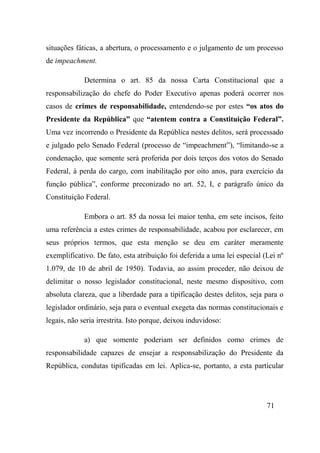 71
situações fáticas, a abertura, o processamento e o julgamento de um processo
de impeachment.
Determina o art. 85 da nossa Carta Constitucional que a
responsabilização do chefe do Poder Executivo apenas poderá ocorrer nos
casos de crimes de responsabilidade, entendendo-se por estes “os atos do
Presidente da República” que “atentem contra a Constituição Federal”.
Uma vez incorrendo o Presidente da República nestes delitos, será processado
e julgado pelo Senado Federal (processo de “impeachment”), “limitando-se a
condenação, que somente será proferida por dois terços dos votos do Senado
Federal, à perda do cargo, com inabilitação por oito anos, para exercício da
função pública”, conforme preconizado no art. 52, I, e parágrafo único da
Constituição Federal.
Embora o art. 85 da nossa lei maior tenha, em sete incisos, feito
uma referência a estes crimes de responsabilidade, acabou por esclarecer, em
seus próprios termos, que esta menção se deu em caráter meramente
exemplificativo. De fato, esta atribuição foi deferida a uma lei especial (Lei nº
1.079, de 10 de abril de 1950). Todavia, ao assim proceder, não deixou de
delimitar o nosso legislador constitucional, neste mesmo dispositivo, com
absoluta clareza, que a liberdade para a tipificação destes delitos, seja para o
legislador ordinário, seja para o eventual exegeta das normas constitucionais e
legais, não seria irrestrita. Isto porque, deixou induvidoso:
a) que somente poderiam ser definidos como crimes de
responsabilidade capazes de ensejar a responsabilização do Presidente da
República, condutas tipificadas em lei. Aplica-se, portanto, a esta particular
 