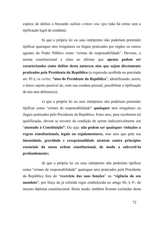 72
espécie de delitos o brocardo nullum crimen sine tipo (não há crime sem a
tipificação legal da conduta);
b) que a própria lei ou seus intérpretes não poderiam pretender
tipificar quaisquer atos irregulares ou ilegais praticados por órgãos ou outros
agentes do Poder Público como “crimes de responsabilidade”. Deveras, a
norma constitucional é clara ao afirmar que apenas podem ser
caracterizados como delitos desta natureza atos que sejam diretamente
praticados pela Presidenta da República (a expressão acolhida no precitado
art. 85 é, in verbis, “atos do Presidente da República”, identificando, assim,
o único sujeito passível de, com sua conduta pessoal, possibilitar a tipificação
de tais atos delituosos);
c) que a própria lei ou seus intérpretes não poderiam pretender
tipificar como “crimes de responsabilidade” quaisquer atos irregulares ou
ilegais praticados pelo Presidente da República. Estes atos, para receberem tal
qualificação, devem se revestir da condição de serem indiscutivelmente um
“atentado à Constituição”. Ou seja: não podem ser quaisquer violações a
regras constitucionais, legais ou regulamentares, mas atos que pela sua
intensidade, gravidade e excepcionalidade atentem contra princípios
essenciais da nossa ordem constitucional, de modo a subvertê-la
profundamente;
d) que a própria lei ou seus intérpretes não poderiam tipificar
como “crimes de responsabilidade” quaisquer atos praticados pela Presidente
da República fora do “exercício das suas funções” na “vigência do seu
mandato”, por força da já referida regra estabelecida no artigo 86, § 4o
, do
mesmo diploma constitucional. Deste modo, também ficaram excluídas desta
 