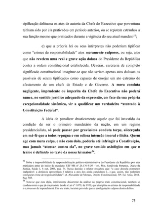 73
tipificação delituosa os atos de autoria da Chefe do Executivo que porventura
tenham sido por ela praticados em período anterior, ou se reputem estranhos à
sua função mesmo que praticados durante a vigência do seu atual mandato53
;
e) que a própria lei ou seus intérpretes não poderiam tipificar
como “crimes de responsabilidade” atos meramente culposos, ou seja, atos
que não revelem uma real e grave ação dolosa do Presidente da República
contra a ordem constitucional estabelecida. Deveras, careceria de completo
significado constitucional imaginar-se que não seriam apenas atos dolosos os
passíveis de serem tipificados como capazes de ensejar um ato extremo de
afastamento de um chefe de Estado e de Governo. A mera conduta
negligente, imprudente ou imperita da Chefe do Executivo não poderá
nunca, no sentido jurídico adequado da expressão, em face da sua própria
excepcionalidade sistêmica, vir a qualificar um verdadeiro “atentado à
Constituição Federal”.
A ideia de penalizar drasticamente aquele que foi investido da
condição de ser o primeiro mandatário da nação, em um regime
presidencialista, só pode passar por gravíssima conduta torpe, alicerçada
em má-fé que a todos repugna e em odiosa intenção imoral e ilícita. Quem
age com mera culpa, e não com dolo, poderia até infringir a Constituição,
mas jamais “atentar contra ela”, no grave sentido axiológico em que o
termo é definido no texto da nossa lei maior54
.
53
Sobre a impossibilidade de responsabilização político-administrativa do Presidente da República por atos
praticados antes do início do mandato: STF-MS nº 26.176-5/DF – rel. Min. Sepúlveda Pertence, Diário da
Justiça, Seção I, 6 out, 2006, pág. 74. Nessa decisão o relator ressaltou que: "o caso desvela pormenor
inafastável: a denúncia apresentada é relativa a atos dos ainda candidatos (…) que, assim, não poderiam
configurar crime de responsabilidade”. cf. Alexandre de Moraes, Direito Constitucional, 30ª. Ed. Atlas, 2014.
Pág. 503.
54
Note-se que esta ideia, inteiramente decorrente da análise do próprio texto constitucional, também se
coaduna com o que já era previsto desde a Lei nº 1.079, de 1950, que disciplina os crimes de responsabilidade
e o processo de impeachment. Em seu texto, inexiste previsão para a configuração culposa destes delitos.
 