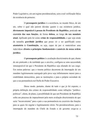 75
Poder Legislativo, em um regime presidencialista, sem a real verificação fática
da existência do primeiro.
O pressuposto jurídico é a ocorrência, no mundo fático, de um
ato, sobre o qual não pairem dúvidas quanto à sua existência jurídica,
diretamente imputável à pessoa do Presidente da República, praticado no
exercício das suas funções, de forma dolosa, ao longo do seu mandato
atual, tipificado pela lei como crime de responsabilidade, e que seja ainda
de tamanha gravidade jurídica que possa vir a ser qualificado como
atentatório à Constituição, ou seja, capaz de por si materializar uma
induvidosa afronta a princípios fundamentais e sensíveis da nossa ordem
jurídica.
O pressuposto político é a avaliação discricionária de que, diante
do ato praticado e da realidade que o envolve, configura-se uma necessidade
intransponível de que o Presidente da República seja afastado do seu cargo.
Em outras palavras: que o trauma político decorrente da interrupção de um
mandato legitimamente outorgado pelo povo seja infinitamente menor para a
estabilidade democrática, para as instituições e para a própria sociedade do
que a sua permanência na Chefia do Poder Executivo.
Desse modo, portanto, diante de tudo o que já foi exposto, a
própria definição dos crimes de responsabilidade como infrações “jurídico-
políticas”, afasta, de plano, a possibilidade de que um Presidente da República
sofra um processo de impeachment pela mera avaliação discricionária de que
seria “inconveniente” para o país a sua permanência no exercício das funções
para as quais foi regular e legitimamente eleito. No presidencialismo, para a
interrupção do mandato do Chefe de Estado e de governo exige-se a
 