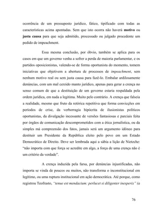 76
ocorrência de um pressuposto jurídico, fático, tipificado com todas as
características acima apontadas. Sem que isto ocorra não haverá motivo ou
justa causa para que seja admitido, processado ou julgado procedente um
pedido de impeachment.
Essa mesma conclusão, por óbvio, também se aplica para os
casos em que um governo venha a sofrer a perda de maioria parlamentar, e os
partidos oposicionistas, valendo-se de forma oportunista do momento, tomem
iniciativas que objetivem a abertura de processos de impeachment, sem
nenhum motivo real ou sem justa causa para fazê-lo. Embalar ardilosamente
denúncias, com um mal cerzido manto jurídico, apenas para gerar a crença no
senso comum de que a destituição de um governo estaria respaldada pela
ordem jurídica, em nada a legitima. Muito pelo contrário. A crença que falseia
a realidade, mesmo que fruto da retórica repetitiva que forma convicções em
períodos de crise, da verborragia hipócrita de ilusionistas políticos
oportunistas, da divulgação incessante de versões fantasiosas e parciais feita
por órgãos de comunicação descomprometidos com a ética jornalística, ou da
simples má compreensão dos fatos, jamais será um argumento idôneo para
destituir um Presidente da República eleito pelo povo em um Estado
Democrático de Direito. Deve ser lembrada aqui a sábia a lição de Nietzche:
“não importa com que força se acredite em algo, a força de uma crença não é
um critério da verdade”.
A crença induzida pela farsa, por denúncias injustificadas, não
importa se vinda de poucos ou muitos, não transforma o inconstitucional em
legítimo, ou uma ruptura institucional em ação democrática. Até porque, como
registrou Teofrasto, “tenue est mendacium: perlucet si diligenter inesperix” (a
 