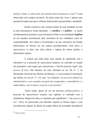77
mentira é tênue: se observada com atenção deixa transparecer a luz)55
. E esta
observação será sempre inevitável. Na maior parte das vezes é apenas uma
questão de tempo para que o embuste institucional seja percebido e repudiado.
Donde concluir-se que somente diante de uma realidade em que
os dois pressupostos acima apontados - o jurídico e o político - se façam
simultaneamente presentes é que será possível falar-se na interrupção legítima
de um mandato presidencial, pela ocorrência de um verdadeiro crime de
responsabilidade, sem ofensa à Constituição e ao que caracteriza um Estado
Democrático de Direito em um regime presidencialista. Fora disso, o
impeachment se dará com clara ofensa e ruptura da ordem jurídica e
democrática vigente.
É natural que nada disso seria dotado de significado real e
substantivo se o processo de impeachment pudesse ser realizado ao arrepio
dos princípios e das regras que caracterizam o “devido processo legal” (due
process of law). Não bastasse ele estar afirmado no art, XI, nº. 1, da
Declaração Universal dos Direitos do Homem, é a nossa própria Constituição
que afirma, no seu art. 5o
., LV, que “aos litigantes, em processo judicial ou
administrativo, e aos acusados em geral são assegurados o contraditório e a
ampla defesa, com os meios e recursos a ela inerentes”.
Assim sendo, apesar de ser um processo jurídico-político, o
processo de impeachment somente será legítimo se realizado com o
atendimento integral de todos os requisitos que qualificam o “due process of
law”. Deve ser processado com absoluto respeito às formas legais e com
incondicional respeito ao direito de ampla defesa da autoridade presidencial
55
Arsênio (6,95e)
 
