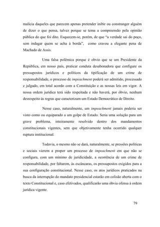 79
malícia daqueles que parecem apenas pretender inibir ou constranger alguém
de dizer o que pensa, talvez porque se tema a compreensão pela opinião
pública do que foi dito. Esquecem-se, porém, de que “a verdade sai do poço,
sem indagar quem se acha à borda”, como cravou a elegante pena de
Machado de Assis.
Uma falsa polêmica porque é obvio que se um Presidente da
República, em nosso país, praticar conduta desabonadora que configure os
pressupostos jurídicos e políticos da tipificação de um crime de
responsabilidade, o processo de impeachment poderá ser admitido, processado
e julgado, em total acordo com a Constituição e as nossas leis em vigor. A
nossa ordem jurídica terá sido respeitada e não haverá, por óbvio, nenhum
desrespeito às regras que caracterizam um Estado Democrático de Direito.
Nesse caso, naturalmente, um impeachment jamais poderia ser
visto como ou equiparado a um golpe de Estado. Seria uma solução para um
grave problema, inteiramente resolvido dentro dos mandamentos
constitucionais vigentes, sem que objetivamente tenha ocorrido qualquer
ruptura institucional.
Todavia, o mesmo não se dará, naturalmente, se pressões políticas
e sociais vierem a propor um processo de impeachment em que não se
configura, com um mínimo de juridicidade, a ocorrência de um crime de
responsabilidade, por faltarem, às escâncaras, os pressupostos exigidos para a
sua configuração constitucional. Nesse caso, os atos jurídicos praticados na
busca da interrupção do mandato presidencial estarão em colisão aberta com o
texto Constitucional e, caso efetivados, qualificarão uma óbvia ofensa à ordem
jurídica vigente.
 
