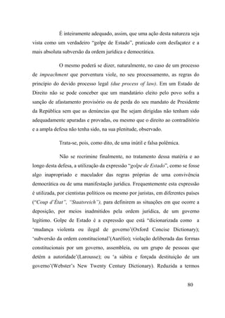 80
É inteiramente adequado, assim, que uma ação desta natureza seja
vista como um verdadeiro “golpe de Estado”, praticado com desfaçatez e a
mais absoluta subversão da ordem jurídica e democrática.
O mesmo poderá se dizer, naturalmente, no caso de um processo
de impeachment que porventura viole, no seu processamento, as regras do
princípio do devido processo legal (due process of law). Em um Estado de
Direito não se pode conceber que um mandatário eleito pelo povo sofra a
sanção de afastamento provisório ou de perda do seu mandato de Presidente
da República sem que as denúncias que lhe sejam dirigidas não tenham sido
adequadamente apuradas e provadas, ou mesmo que o direito ao contraditório
e a ampla defesa não tenha sido, na sua plenitude, observado.
Trata-se, pois, como dito, de uma inútil e falsa polêmica.
Não se recrimine finalmente, no tratamento dessa matéria e ao
longo desta defesa, a utilização da expressão “golpe de Estado”, como se fosse
algo inapropriado e maculador das regras próprias de uma convivência
democrática ou de uma manifestação jurídica. Frequentemente esta expressão
é utilizada, por cientistas políticos ou mesmo por juristas, em diferentes países
(“Coup d’État”, “Staatsreich”), para definirem as situações em que ocorre a
deposição, por meios inadmitidos pela ordem jurídica, de um governo
legítimo. Golpe de Estado é a expressão que está “dicionarizada como a
‘mudança violenta ou ilegal de governo’(Oxford Concise Dictionary);
‘subversão da ordem constitucional’(Aurélio); violação deliberada das formas
constitucionais por um governo, assembleia, ou um grupo de pessoas que
detém a autoridade’(Larousse); ou ‘a súbita e forçada destituição de um
governo’(Webster’s New Twenty Century Dictionary). Reduzida a termos
 