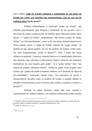 81
mais simples, golpe de Estado configura a substituição de um poder do
Estado por outro, por métodos não constitucionais, com ou sem uso de
violência física”(grifo nosso)57
.
Embora habitualmente a expressão “golpe de Estado” seja
utilizada genericamente para designar a destituição de um governo com a
subversão da ordem constitucional, há também quem diferencie dentro deste
gênero, o “golpe de Estado” propriamente dito (stricto sensu), do “golpe
militar” (ou “pronunciamiento”, como se diz nos países hispano-americanos).
Nesse sentido estrito, o “golpe de Estado” diferiria do “golpe militar”, na
medida em que aquele partiria “de um dos poderes do Estado, contra outro.
Ou, mais frequentemente, contra os demais58
”. Nele, o papel das forças
militares ou policiais “é passivo, costuma limitar-se à cumplicidade silenciosa,
mas eficiente, mas suficiente e efetivamente fechar e silenciar o(s) poder(es)
destituído(s) de suas funções pelo golpe”. Já o “golpe militar” teria “sua
origem no próprio estamento militar”. Afirma-se ainda, nesta acepção mais
restrita, que “golpes de estado costumam, também, ser o desfecho de crises de
governabilidade”, ocorrendo, muitas vezes, “em momentos de graves e
irreconciliáveis dissídios entre os poderes do Estado, e quando falham os
remédios constitucionais acaso existentes para corrigir a situação ou dirimir o
dissídio59
”.
Embora, no plano histórico, tenha sido mais comum a
materialização de “golpes militares”, na América Latina nunca fomos imunes
57
FARHAT, Saïd. Dicionário Parlamentar e político : O processo político e legislativo no Brasil, pág. 455.
São Paulo: Editora Fundação Petrópolis: Companhia Melhoramentos, 1996.
58
FARHAT, Saïd, op. cit., p. cit.
59
Op. cit, p. cit.
 