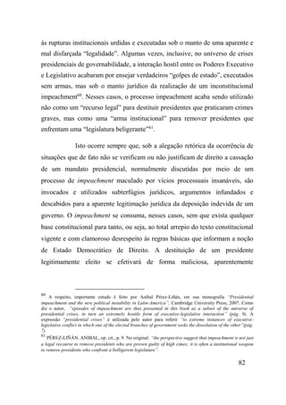 82
às rupturas institucionais urdidas e executadas sob o manto de uma aparente e
mal disfarçada “legalidade”. Algumas vezes, inclusive, no universo de crises
presidenciais de governabilidade, a interação hostil entre os Poderes Executivo
e Legislativo acabaram por ensejar verdadeiros “golpes de estado”, executados
sem armas, mas sob o manto jurídico da realização de um inconstitucional
impeachment60
. Nesses casos, o processo impeachment acaba sendo utilizado
não como um “recurso legal” para destituir presidentes que praticaram crimes
graves, mas como uma “arma institucional” para remover presidentes que
enfrentam uma “legislatura beligerante”61
.
Isto ocorre sempre que, sob a alegação retórica da ocorrência de
situações que de fato não se verificam ou não justificam de direito a cassação
de um mandato presidencial, normalmente discutidas por meio de um
processo de impeachment maculado por vícios processuais insanáveis, são
invocados e utilizados subterfúgios jurídicos, argumentos infundados e
descabidos para a aparente legitimação jurídica da deposição indevida de um
governo. O impeachment se consuma, nesses casos, sem que exista qualquer
base constitucional para tanto, ou seja, ao total arrepio do texto constitucional
vigente e com clamoroso desrespeito às regras básicas que informam a noção
de Estado Democrático de Direito. A destituição de um presidente
legitimamente eleito se efetivará de forma maliciosa, aparentemente
60
A respeito, importante estudo é feito por Aníbal Pérez-Liñán, em sua monografia “Presidential
impeachment and the new political instability in Latin-America”, Cambridge University Press, 2007. Como
diz o autor, “episodes of impeachment are thus presented in this book as a subset of the universe of
presidential crises, in turn an extremely hostile form of executive-legislative interaction” (pág. 9). A
expressão “presidential crises” é utilizada pelo autor para referir “to extreme instances of executive-
legislative conflict in which one of the elected branches of government seeks the dissolution of the other”(pág.
7).
61
PÉREZ-LIÑÁN, ANIBAL, op. cit., p. 9. No original: “the perspective suggest that impeachment is not just
a legal recourse to remove presidents who are proven guilty of high cimes; it is often a institutional weapon
to remove presidents who confront a belligerent legislature”.
 