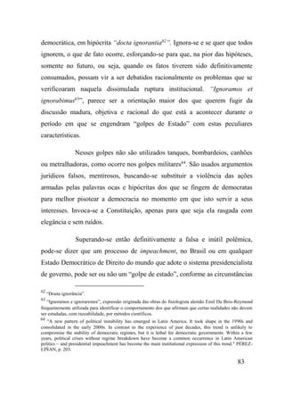 83
democrática, em hipócrita “docta ignorantia62
”. Ignora-se e se quer que todos
ignorem, o que de fato ocorre, esforçando-se para que, na pior das hipóteses,
somente no futuro, ou seja, quando os fatos tiverem sido definitivamente
consumados, possam vir a ser debatidos racionalmente os problemas que se
verificoaram naquela dissimulada ruptura institucional. “Ignoramos et
ignorabimus63
”, parece ser a orientação maior dos que querem fugir da
discussão madura, objetiva e racional do que está a acontecer durante o
período em que se engendram “golpes de Estado” com estas peculiares
características.
Nesses golpes não são utilizados tanques, bombardeios, canhões
ou metralhadoras, como ocorre nos golpes militares64
. São usados argumentos
jurídicos falsos, mentirosos, buscando-se substituir a violência das ações
armadas pelas palavras ocas e hipócritas dos que se fingem de democratas
para melhor pisotear a democracia no momento em que isto servir a seus
interesses. Invoca-se a Constituição, apenas para que seja ela rasgada com
elegância e sem ruídos.
Superando-se então definitivamente a falsa e inútil polêmica,
pode-se dizer que um processo de impeachment, no Brasil ou em qualquer
Estado Democrático de Direito do mundo que adote o sistema presidencialista
de governo, pode ser ou não um “golpe de estado”, conforme as circunstâncias
62
“Douta ignorância”.
63
“Ignoramos e ignoraremos”, expressão originada das obras do fisiologista alemão Emil Du Bois-Reymond
frequentemente utilizada para identificar o comportamento dos que afirmam que certas realidades não devem
ser estudadas, com razoabilidade, por métodos científicos.
64
"A new pattern of political instability has emerged in Latin America. It took shape in the 1990s and
consolidated in the early 2000s. In contrast to the experience of past decades, this trend is unlikely to
compromise the stability of democratic regimes, but it is lethal for democratic governments. Within a few
years, political crises without regime breakdown have become a common occurrence in Latin American
politics – and presidential impeachment has become the main institutional expression of this trend." PÉREZ-
LIÑAN, p. 203.
 