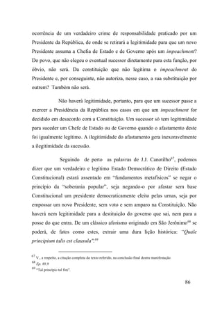 86
ocorrência de um verdadeiro crime de responsabilidade praticado por um
Presidente da República, de onde se retirará a legitimidade para que um novo
Presidente assuma a Chefia de Estado e de Governo após um impeachment?
Do povo, que não elegeu o eventual sucessor diretamente para esta função, por
óbvio, não será. Da constituição que não legitima o impeachment do
Presidente e, por conseguinte, não autoriza, nesse caso, a sua substituição por
outrem? Também não será.
Não haverá legitimidade, portanto, para que um sucessor passe a
exercer a Presidência da República nos casos em que um impeachment for
decidido em desacordo com a Constituição. Um sucessor só tem legitimidade
para suceder um Chefe de Estado ou de Governo quando o afastamento deste
foi igualmente legítimo. A ilegitimidade do afastamento gera inexoravelmente
a ilegitimidade da sucessão.
Seguindo de perto as palavras de J.J. Canotilho67
, podemos
dizer que um verdadeiro e legítimo Estado Democrático de Direito (Estado
Constitucional) estará assentado em “fundamentos metafísicos” se negar o
princípio da “soberania popular”, seja negando-o por afastar sem base
Constitucional um presidente democraticamente eleito pelas urnas, seja por
empossar um novo Presidente, sem voto e sem amparo na Constituição. Não
haverá nem legitimidade para a destituição do governo que sai, nem para a
posse do que entra. De um clássico aforismo originado em São Jerônimo68
se
poderá, de fatos como estes, extrair uma dura lição histórica: “Quale
principium talis est clausula".69
67
V., a respeito, a citação completa do texto referido, na conclusão final destra manifestação
68
Ep. 69,9
69
“Tal princípio tal fim”.
 