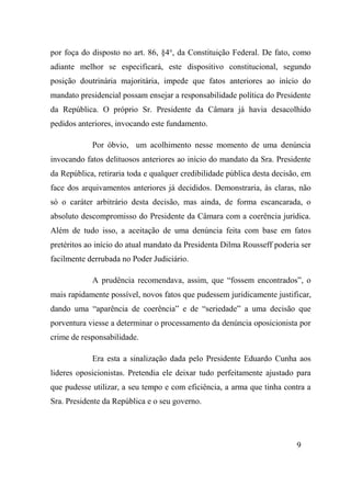 9
por foça do disposto no art. 86, §4o
, da Constituição Federal. De fato, como
adiante melhor se especificará, este dispositivo constitucional, segundo
posição doutrinária majoritária, impede que fatos anteriores ao início do
mandato presidencial possam ensejar a responsabilidade política do Presidente
da República. O próprio Sr. Presidente da Câmara já havia desacolhido
pedidos anteriores, invocando este fundamento.
Por óbvio, um acolhimento nesse momento de uma denúncia
invocando fatos delituosos anteriores ao início do mandato da Sra. Presidente
da República, retiraria toda e qualquer credibilidade pública desta decisão, em
face dos arquivamentos anteriores já decididos. Demonstraria, às claras, não
só o caráter arbitrário desta decisão, mas ainda, de forma escancarada, o
absoluto descompromisso do Presidente da Câmara com a coerência jurídica.
Além de tudo isso, a aceitação de uma denúncia feita com base em fatos
pretéritos ao início do atual mandato da Presidenta Dilma Rousseff poderia ser
facilmente derrubada no Poder Judiciário.
A prudência recomendava, assim, que “fossem encontrados”, o
mais rapidamente possível, novos fatos que pudessem juridicamente justificar,
dando uma “aparência de coerência” e de “seriedade” a uma decisão que
porventura viesse a determinar o processamento da denúncia oposicionista por
crime de responsabilidade.
Era esta a sinalização dada pelo Presidente Eduardo Cunha aos
lideres oposicionistas. Pretendia ele deixar tudo perfeitamente ajustado para
que pudesse utilizar, a seu tempo e com eficiência, a arma que tinha contra a
Sra. Presidente da República e o seu governo.
 
