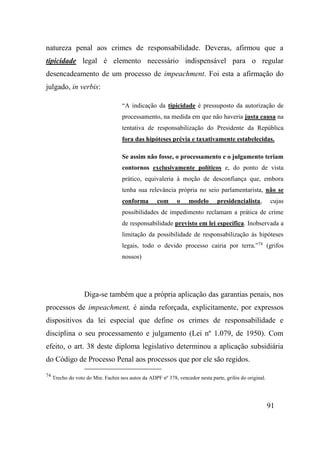 91
natureza penal aos crimes de responsabilidade. Deveras, afirmou que a
tipicidade legal é elemento necessário indispensável para o regular
desencadeamento de um processo de impeachment. Foi esta a afirmação do
julgado, in verbis:
“A indicação da tipicidade é pressuposto da autorização de
processamento, na medida em que não haveria justa causa na
tentativa de responsabilização do Presidente da República
fora das hipóteses prévia e taxativamente estabelecidas.
Se assim não fosse, o processamento e o julgamento teriam
contornos exclusivamente políticos e, do ponto de vista
prático, equivaleria à moção de desconfiança que, embora
tenha sua relevância própria no seio parlamentarista, não se
conforma com o modelo presidencialista, cujas
possibilidades de impedimento reclamam a prática de crime
de responsabilidade previsto em lei específica. Inobservada a
limitação da possibilidade de responsabilização às hipóteses
legais, todo o devido processo cairia por terra.”74
(grifos
nossos)
Diga-se também que a própria aplicação das garantias penais, nos
processos de impeachment, é ainda reforçada, explicitamente, por expressos
dispositivos da lei especial que define os crimes de responsabilidade e
disciplina o seu processamento e julgamento (Lei nº 1.079, de 1950). Com
efeito, o art. 38 deste diploma legislativo determinou a aplicação subsidiária
do Código de Processo Penal aos processos que por ele são regidos.
74
Trecho do voto do Min. Fachin nos autos da ADPF nº 378, vencedor nesta parte, grifos do original.
 
