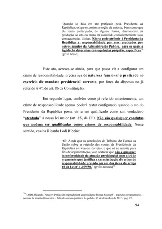 94
Quando se fala em ato praticado pela Presidenta da
República, exige-se, assim, a noção de autoria, bem como que
ela tenha participado, de alguma forma, diretamente da
produção do ato ou então ter assumido conscientemente suas
consequências ilícitas. Não se pode atribuir à Presidenta da
República a responsabilidade por atos praticados por
outros agentes da Administração Pública, para os quais a
legislação determine consequências próprias, específicas.”
(grifo nosso)
Este ato, acresça-se ainda, para que possa vir a configurar um
crime de responsabilidade, precisa ser de natureza funcional e praticado no
exercício de mandato presidencial corrente, por força do disposto no já
referido § 4º, do art. 86 da Constituição.
Em segundo lugar, também como já referido anteriormente, um
crime de responsabilidade apenas poderá restar configurado quando o ato do
Presidente da República possa vir a ser qualificado como um verdadeiro
“atentado” à nossa lei maior (art. 85, da CF). Não são quaisquer condutas
que podem ser qualificadas como crimes de responsabilidade. Nesse
sentido, ensina Ricardo Lodi Ribeiro:
“69. Ainda que as conclusões do Tribunal de Contas da
União sobre a rejeição das contas da Presidência da
República estivessem corretas, o que só se admite para
fins de argumentação, vale destacar que não é qualquer
inconformidade da atuação presidencial com a lei de
orçamento que justifica a caracterização de crime de
responsabilidade previsto em um dos itens do artigo
10 da Lei nº 1.079/50.” (grifos nossos)76
76
LODI, Ricardo. Parecer: Pedido de impeachment da presidente Dilma Rousseff – aspectos orçamentários –
normas de direito financeiro – falta de amparo jurídico do pedido. 07 de dezembro de 2015. pág. 25.
 