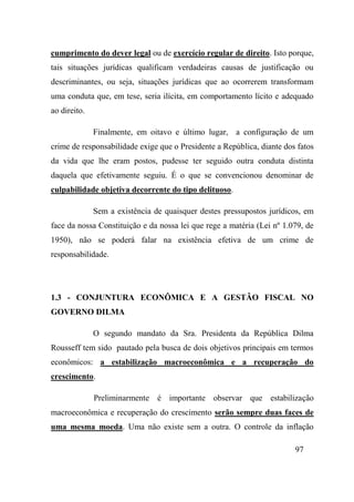 97
cumprimento do dever legal ou de exercício regular de direito. Isto porque,
tais situações jurídicas qualificam verdadeiras causas de justificação ou
descriminantes, ou seja, situações jurídicas que ao ocorrerem transformam
uma conduta que, em tese, seria ilícita, em comportamento lícito e adequado
ao direito.
Finalmente, em oitavo e último lugar, a configuração de um
crime de responsabilidade exige que o Presidente a República, diante dos fatos
da vida que lhe eram postos, pudesse ter seguido outra conduta distinta
daquela que efetivamente seguiu. É o que se convencionou denominar de
culpabilidade objetiva decorrente do tipo delituoso.
Sem a existência de quaisquer destes pressupostos jurídicos, em
face da nossa Constituição e da nossa lei que rege a matéria (Lei nº 1.079, de
1950), não se poderá falar na existência efetiva de um crime de
responsabilidade.
1.3 - CONJUNTURA ECONÔMICA E A GESTÃO FISCAL NO
GOVERNO DILMA
O segundo mandato da Sra. Presidenta da República Dilma
Rousseff tem sido pautado pela busca de dois objetivos principais em termos
econômicos: a estabilização macroeconômica e a recuperação do
crescimento.
Preliminarmente é importante observar que estabilização
macroeconômica e recuperação do crescimento serão sempre duas faces de
uma mesma moeda. Uma não existe sem a outra. O controle da inflação
 