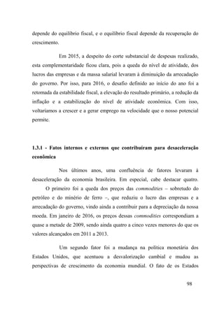 98
depende do equilíbrio fiscal, e o equilíbrio fiscal depende da recuperação do
crescimento.
Em 2015, a despeito do corte substancial de despesas realizado,
esta complementaridade ficou clara, pois a queda do nível de atividade, dos
lucros das empresas e da massa salarial levaram à diminuição da arrecadação
do governo. Por isso, para 2016, o desafio definido ao início do ano foi a
retomada da estabilidade fiscal, a elevação do resultado primário, a redução da
inflação e a estabilização do nível de atividade econômica. Com isso,
voltaríamos a crescer e a gerar emprego na velocidade que o nosso potencial
permite.
1.3.1 - Fatos internos e externos que contribuíram para desaceleração
econômica
Nos últimos anos, uma confluência de fatores levaram à
desaceleração da economia brasileira. Em especial, cabe destacar quatro.
O primeiro foi a queda dos preços das commodities – sobretudo do
petróleo e do minério de ferro –, que reduziu o lucro das empresas e a
arrecadação do governo, vindo ainda a contribuir para a depreciação da nossa
moeda. Em janeiro de 2016, os preços dessas commodities correspondiam a
quase a metade de 2009, sendo ainda quatro a cinco vezes menores do que os
valores alcançados em 2011 a 2013.
Um segundo fator foi a mudança na política monetária dos
Estados Unidos, que acentuou a desvalorização cambial e mudou as
perspectivas de crescimento da economia mundial. O fato de os Estados
 