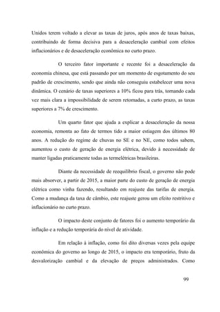 99
Unidos terem voltado a elevar as taxas de juros, após anos de taxas baixas,
contribuindo de forma decisiva para a desaceleração cambial com efeitos
inflacionários e de desaceleração econômica no curto prazo.
O terceiro fator importante e recente foi a desaceleração da
economia chinesa, que está passando por um momento de esgotamento do seu
padrão de crescimento, sendo que ainda não conseguiu estabelecer uma nova
dinâmica. O cenário de taxas superiores a 10% ficou para trás, tornando cada
vez mais clara a impossibilidade de serem retomadas, a curto prazo, as taxas
superiores a 7% de crescimento.
Um quarto fator que ajuda a explicar a desaceleração da nossa
economia, remonta ao fato de termos tido a maior estiagem dos últimos 80
anos. A redução do regime de chuvas no SE e no NE, como todos sabem,
aumentou o custo de geração de energia elétrica, devido à necessidade de
manter ligadas praticamente todas as termelétricas brasileiras.
Diante da necessidade de reequilíbrio fiscal, o governo não pode
mais absorver, a partir de 2015, a maior parte do custo de geração de energia
elétrica como vinha fazendo, resultando em reajuste das tarifas de energia.
Como a mudança da taxa de câmbio, este reajuste gerou um efeito restritivo e
inflacionário no curto prazo.
O impacto deste conjunto de fatores foi o aumento temporário da
inflação e a redução temporária do nível de atividade.
Em relação à inflação, como foi dito diversas vezes pela equipe
econômica do governo ao longo de 2015, o impacto era temporário, fruto da
desvalorização cambial e da elevação de preços administrados. Como
 