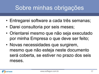 Sobre minhas obrigações
• Entregarei software a cada três semanas;
• Darei consultoria por seis meses;
• Orientarei mesmo que não seja executado
por minha Empresa o que deve ser feito;
• Novas necessidades que surgirem,
mesmo que não esteja neste documento
será coberta, se estiver no prazo dos seis
meses.
www.softagon.com.br

17

 