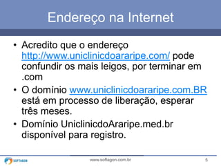 Endereço na Internet
• Acredito que o endereço
http://www.uniclinicdoararipe.com/ pode
confundir os mais leigos, por terminar em
.com
• O domínio www.uniclinicdoararipe.com.BR
está em processo de liberação, esperar
três meses.
• Domínio UniclinicdoAraripe.med.br
disponível para registro.
www.softagon.com.br

5

 