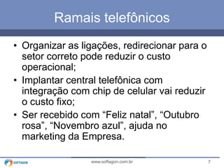 Ramais telefônicos
• Organizar as ligações, redirecionar para o
setor correto pode reduzir o custo
operacional;
• Implantar central telefônica com
integração com chip de celular vai reduzir
o custo fixo;
• Ser recebido com “Feliz natal”, “Outubro
rosa”, “Novembro azul”, ajuda no
marketing da Empresa.
www.softagon.com.br

7

 