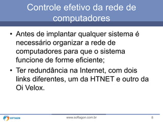 Controle efetivo da rede de
computadores
• Antes de implantar qualquer sistema é
necessário organizar a rede de
computadores para que o sistema
funcione de forme eficiente;
• Ter redundância na Internet, com dois
links diferentes, um da HTNET e outro da
Oi Velox.

www.softagon.com.br

8

 