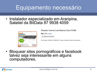 Equipamento necessário
• Instalador especializado em Araripina,
Salatiel da BitData 87 9938 4059

• Bloquear sites pornográficos e facebook
talvez seja interessante em alguns
computadores.
www.softagon.com.br

9

 