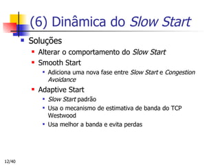 (6) Dinâmica do  Slow Start Soluções Alterar o comportamento do  Slow Start Smooth Start Adiciona uma nova fase entre  Slow Start  e  Congestion Avoidance Adaptive Start Slow Start  padrão Usa o mecanismo de estimativa de banda do TCP Westwood Usa melhor a banda e evita perdas 
