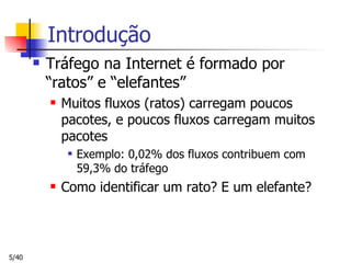 Introdução Tráfego na Internet é formado por “ratos” e “elefantes” Muitos fluxos (ratos) carregam poucos pacotes, e poucos fluxos carregam muitos pacotes Exemplo: 0,02% dos fluxos contribuem com 59,3% do tráfego Como identificar um rato? E um elefante? 