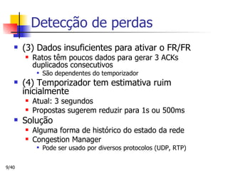 Detecção de perdas (3) Dados insuficientes para ativar o FR/FR Ratos têm poucos dados para gerar 3 ACKs duplicados consecutivos São dependentes do temporizador (4) Temporizador tem estimativa ruim inicialmente Atual: 3 segundos Propostas sugerem reduzir para 1s ou 500ms Solução Alguma forma de histórico do estado da rede Congestion Manager Pode ser usado por diversos protocolos (UDP, RTP) 