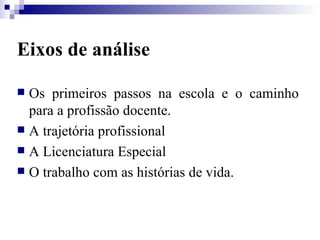 Eixos de análise Os primeiros passos na escola e o caminho para a profissão docente. A trajetória profissional A Licenciatura Especial O trabalho com as histórias de vida. 