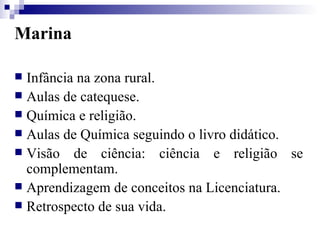Marina Infância na zona rural. Aulas de catequese. Química e religião. Aulas de Química seguindo o livro didático. Visão de ciência: ciência e religião se complementam. Aprendizagem de conceitos na Licenciatura. Retrospecto de sua vida. 