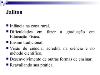 Jailton Infância na zona rural. Dificuldades em fazer a graduação em Educação Física. Ensino tradicional. Visão de ciência: acredita na ciência e no método científico. Desenvolvimento de outras formas de ensinar. Reavaliando sua prática. 
