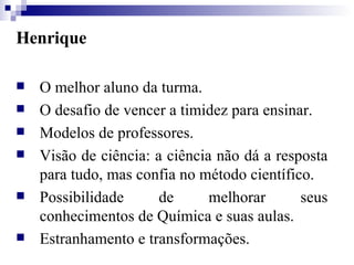 Henrique O melhor aluno da turma. O desafio de vencer a timidez para ensinar. Modelos de professores. Visão de ciência: a ciência não dá a resposta para tudo, mas confia no método científico. Possibilidade de melhorar seus conhecimentos de Química e suas aulas. Estranhamento e transformações. 