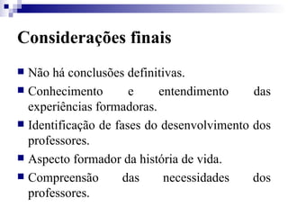 Considerações finais Não há conclusões definitivas. Conhecimento e entendimento das experiências formadoras. Identificação de fases do desenvolvimento dos professores. Aspecto formador da história de vida. Compreensão das necessidades dos professores. 