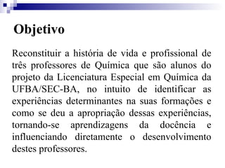 Objetivo Reconstituir a história de vida e profissional de três professores de Química que são alunos do projeto da Licenciatura Especial em Química da UFBA/SEC-BA, no intuito de identificar as experiências determinantes na suas formações e como se deu a apropriação dessas experiências, tornando-se aprendizagens da docência e influenciando diretamente o desenvolvimento destes professores.  