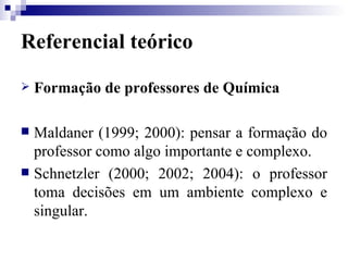 Referencial teórico Formação de professores de Química Maldaner (1999; 2000): pensar a formação do professor como algo importante e complexo. Schnetzler (2000; 2002; 2004): o professor toma decisões em um ambiente complexo e singular. 