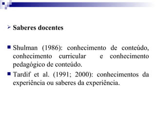 Saberes docentes Shulman (1986): conhecimento de conteúdo, conhecimento curricular  e conhecimento pedagógico de conteúdo. Tardif et al. (1991; 2000): conhecimentos da experiência ou saberes da experiência . 
