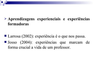Aprendizagens experienciais e experiências formadoras Larrosa (2002): experiência é o que nos passa. Josso (2004): experiências que marcam de forma crucial a vida de um professor. 