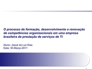1
O processo de formação, desenvolvimento e renovação
de competências organizacionais em uma empresa
brasileira de prestação de serviços de TI
Aluno: Josué da Luz Dias
Data: 30-Março-2011
 