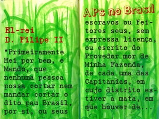 El-rei 
D. Filipe II 
“Primeiramente Hei por bem, e Mando, que nenhuma pessoa possa cortar nem mandar cortar o dito pau Brasil, por si, ou seus 
escravos ou Fei- tores seus, sem expressa licença, ou escrito do Provedor mor de Minha Fazenda, de cada uma das Capitanias, em cujo distrito es- tiver a mata, em que houver de...  