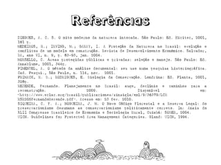 DIEGUES,A.C.S.Omitomodernodanaturezaintocada.SãoPaulo:Ed.Hicitec,2001,161p. 
MEDEIROS,R.;IRVING,M.;GARAY,I.AProteçãodaNaturezanoBrasil:evoluçãoeconflitosdeummodeloemconstrução.RevistadeDesenvolvimentoEconômico.Salvador, BA,anoVI,n.9,p.83-93,jan.2004. 
MORSELLO,C.Áreasprotegidaspúblicaseprivadas:seleçãoemanejo.SãoPaulo:Ed. Annablume,2001,344p. 
PIMENTEL,A.Ométododaanálisedocumental:seuusonumapesquisahistoriográfica. Cad.Pesqui.,SãoPaulo,n.114,nov.2001. 
PRIMACK,R.B.;RODRIGUES,E.BiologiadaConservação.Londrina:Ed.Planta,2001,328p. 
REZENDE,Fernando.PlanejamentonoBrasil:auge,declínioecaminhosparaareconstrução.2009.Disponívelem: <http://www.eclac.org/brasil/publicaciones/sinsigla/xml/9/36379/LCB 
RSR205FernandoRezende.pdf>.Acessoem:23fev.2010. 
SIQUEIRA,C.F.A.;NOGUEIRA,J.M.ONovoCódigoFlorestaleaReservaLegal:dopreservacionismodesumanoaoconservacionismopoliticamentecorreto.In:AnaisdoXLIICongressoBrasileirodeEconomiaeSociologiaRural,Cuiabá:SOBER,2004. 
UICN.GuidelinesforProtectedAreaManagementCategories.Gland:UICN,1994.  