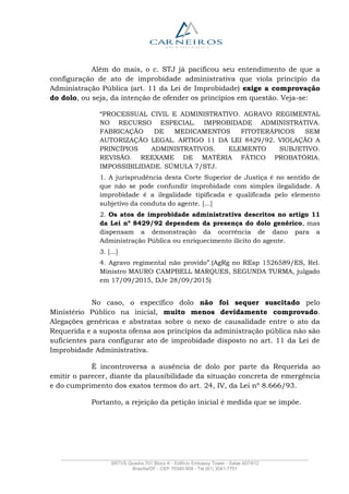 _______________________________________________________________________________________________
SRTVS Quadra 701 Bloco K - Edifício Embassy Tower - Salas 607/612
Brasília/DF - CEP 70340-908 - Tel (61) 3041-7751
Além do mais, o c. STJ já pacificou seu entendimento de que a
configuração de ato de improbidade administrativa que viola princípio da
Administração Pública (art. 11 da Lei de Improbidade) exige a comprovação
do dolo, ou seja, da intenção de ofender os princípios em questão. Veja-se:
“PROCESSUAL CIVIL E ADMINISTRATIVO. AGRAVO REGIMENTAL
NO RECURSO ESPECIAL. IMPROBIDADE ADMINISTRATIVA.
FABRICAÇÃO DE MEDICAMENTOS FITOTERÁPICOS SEM
AUTORIZAÇÃO LEGAL. ARTIGO 11 DA LEI 8429/92. VIOLAÇÃO A
PRINCÍPIOS ADMINISTRATIVOS. ELEMENTO SUBJETIVO.
REVISÃO. REEXAME DE MATÉRIA FÁTICO PROBATÓRIA.
IMPOSSIBILIDADE. SÚMULA 7/STJ.
1. A jurisprudência desta Corte Superior de Justiça é no sentido de
que não se pode confundir improbidade com simples ilegalidade. A
improbidade é a ilegalidade tipificada e qualificada pelo elemento
subjetivo da conduta do agente. [...]
2. Os atos de improbidade administrativa descritos no artigo 11
da Lei nº 8429/92 dependem da presença do dolo genérico, mas
dispensam a demonstração da ocorrência de dano para a
Administração Pública ou enriquecimento ilícito do agente.
3. [...]
4. Agravo regimental não provido”.(AgRg no REsp 1526589/ES, Rel.
Ministro MAURO CAMPBELL MARQUES, SEGUNDA TURMA, julgado
em 17/09/2015, DJe 28/09/2015)
No caso, o específico dolo não foi sequer suscitado pelo
Ministério Público na inicial, muito menos devidamente comprovado.
Alegações genéricas e abstratas sobre o nexo de causalidade entre o ato da
Requerida e a suposta ofensa aos princípios da administração pública não são
suficientes para configurar ato de improbidade disposto no art. 11 da Lei de
Improbidade Administrativa.
É incontroversa a ausência de dolo por parte da Requerida ao
emitir o parecer, diante da plausibilidade da situação concreta de emergência
e do cumprimento dos exatos termos do art. 24, IV, da Lei nº 8.666/93.
Portanto, a rejeição da petição inicial é medida que se impõe.
 