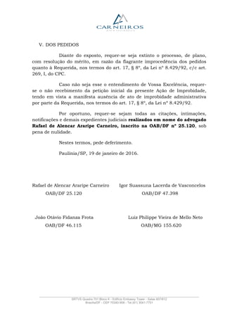 _______________________________________________________________________________________________
SRTVS Quadra 701 Bloco K - Edifício Embassy Tower - Salas 607/612
Brasília/DF - CEP 70340-908 - Tel (61) 3041-7751
V. DOS PEDIDOS
Diante do exposto, requer-se seja extinto o processo, de plano,
com resolução do mérito, em razão da flagrante improcedência dos pedidos
quanto à Requerida, nos termos do art. 17, § 8º, da Lei nº 8.429/92, c/c art.
269, I, do CPC.
Caso não seja esse o entendimento de Vossa Excelência, requer-
se o não recebimento da petição inicial da presente Ação de Improbidade,
tendo em vista a manifesta ausência de ato de improbidade administrativa
por parte da Requerida, nos termos do art. 17, § 8º, da Lei nº 8.429/92.
Por oportuno, requer-se sejam todas as citações, intimações,
notificações e demais expedientes judiciais realizados em nome do advogado
Rafael de Alencar Araripe Carneiro, inscrito na OAB/DF nº 25.120, sob
pena de nulidade.
Nestes termos, pede deferimento.
Paulínia/SP, 19 de janeiro de 2016.
Rafael de Alencar Araripe Carneiro Igor Suassuna Lacerda de Vasconcelos
OAB/DF 25.120 OAB/DF 47.398
João Otávio Fidanza Frota Luiz Philippe Vieira de Mello Neto
OAB/DF 46.115 OAB/MG 155.620
 