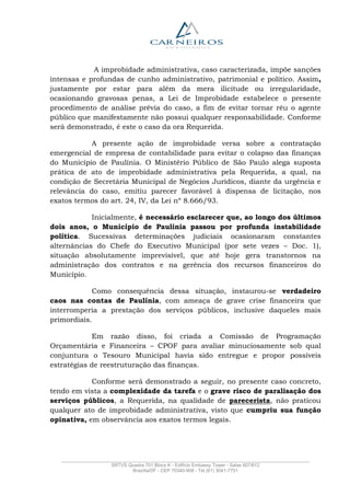_______________________________________________________________________________________________
SRTVS Quadra 701 Bloco K - Edifício Embassy Tower - Salas 607/612
Brasília/DF - CEP 70340-908 - Tel (61) 3041-7751
A improbidade administrativa, caso caracterizada, impõe sanções
intensas e profundas de cunho administrativo, patrimonial e político. Assim,
justamente por estar para além da mera ilicitude ou irregularidade,
ocasionando gravosas penas, a Lei de Improbidade estabelece o presente
procedimento de análise prévia do caso, a fim de evitar tornar réu o agente
público que manifestamente não possui qualquer responsabilidade. Conforme
será demonstrado, é este o caso da ora Requerida.
A presente ação de improbidade versa sobre a contratação
emergencial de empresa de contabilidade para evitar o colapso das finanças
do Município de Paulínia. O Ministério Público de São Paulo alega suposta
prática de ato de improbidade administrativa pela Requerida, a qual, na
condição de Secretária Municipal de Negócios Jurídicos, diante da urgência e
relevância do caso, emitiu parecer favorável à dispensa de licitação, nos
exatos termos do art. 24, IV, da Lei nº 8.666/93.
Inicialmente, é necessário esclarecer que, ao longo dos últimos
dois anos, o Município de Paulínia passou por profunda instabilidade
política. Sucessivas determinações judiciais ocasionaram constantes
alternâncias do Chefe do Executivo Municipal (por sete vezes – Doc. 1),
situação absolutamente imprevisível, que até hoje gera transtornos na
administração dos contratos e na gerência dos recursos financeiros do
Município.
Como consequência dessa situação, instaurou-se verdadeiro
caos nas contas de Paulínia, com ameaça de grave crise financeira que
interromperia a prestação dos serviços públicos, inclusive daqueles mais
primordiais.
Em razão disso, foi criada a Comissão de Programação
Orçamentária e Financeira – CPOF para avaliar minuciosamente sob qual
conjuntura o Tesouro Municipal havia sido entregue e propor possíveis
estratégias de reestruturação das finanças.
Conforme será demonstrado a seguir, no presente caso concreto,
tendo em vista a complexidade da tarefa e o grave risco de paralisação dos
serviços públicos, a Requerida, na qualidade de parecerista, não praticou
qualquer ato de improbidade administrativa, visto que cumpriu sua função
opinativa, em observância aos exatos termos legais.
 