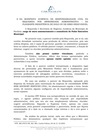 _______________________________________________________________________________________________
SRTVS Quadra 701 Bloco K - Edifício Embassy Tower - Salas 607/612
Brasília/DF - CEP 70340-908 - Tel (61) 3041-7751
II. DA MANIFESTA AUSÊNCIA DE RESPONSABILIDADE CIVIL DA
REQUERIDA POR IMPROBIDADE ADMINISTRATIVA – DA
FLAGRANTE INEXISTÊNCIA DE DOLO OU DE ERRO INESCUSÁVEL
A Requerida é Secretária de Negócios Jurídicos do Município de
Paulínia, cargo de mero assessoramento e consultoria do Poder Executivo
Municipal.
No presente caso, o parecer emitido pela Requerida, por si só, não
contém densidade normativa para produção de efeitos concretos, pois não
ordena despesa, não é capaz de gerenciar, guardar ou administrar quaisquer
bens ou valores públicos. O referido parecer cumpre, unicamente, a função de
informar, sugerir ou elucidar providências administrativas.
Também não possui caráter vinculante, podendo a
Administração Pública, inclusive, diferir dos termos apresentados pela
parecerista, a quem incumbe apenas emitir opinião sobre os fatos
submetidos à sua análise.
O fato de o parecer conferir interpretação a dispositivo legal
diversa da pretendida pelo Ministério Público não é fundamento para
ajuizamento de ação de improbidade, o que, sem dúvidas, poderia inibir o
exercício profissional de advogados públicos, secretários, consultores e
demais autoridades responsáveis por emitir pareceres técnicos.
No caso em análise, o parecer da Requerida, opinando pela
dispensa da licitação para contratação da empresa de contabilidade KPMG
RISK ADVISORY SERVICES LTDA., foi absolutamente regular e lícito. Sendo
assim, de maneira alguma configurou ato de improbidade administrativa,
senão vejamos.
O excelso STF firmou sua jurisprudência no sentido de que, em
regra, o agente público parecerista não responde por improbidade
administrativa, visto que seu ato visa simplesmente informar, elucidar,
sugerir providências. Segundo a Suprema Corte, apenas em casos
excepcionais, seria possível responsabilizar o parecerista, desde que fiquem
caracterizados (i) o dolo ou a chamada culpa intensa e (ii) o erro grave e
inescusável1.
Da análise da petição inicial, salta aos olhos que o Ministério
Público não demonstrou qualquer das hipóteses excepcionais que
1 STF, MS 24073-DF, Rel. Min. Carlos Velloso, DJ de 31.10.2003.
 