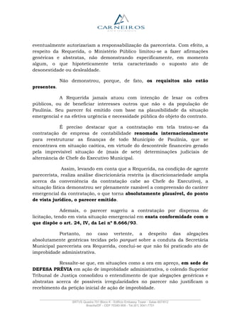 _______________________________________________________________________________________________
SRTVS Quadra 701 Bloco K - Edifício Embassy Tower - Salas 607/612
Brasília/DF - CEP 70340-908 - Tel (61) 3041-7751
eventualmente autorizariam a responsabilização da parecerista. Com efeito, a
respeito da Requerida, o Ministério Público limitou-se a fazer afirmações
genéricas e abstratas, não demonstrando especificamente, em momento
algum, o que hipoteticamente teria caracterizado o suposto ato de
desonestidade ou deslealdade.
Não demonstrou, porque, de fato, os requisitos não estão
presentes.
A Requerida jamais atuou com intenção de lesar os cofres
públicos, ou de beneficiar interesses outros que não o da população de
Paulínia. Seu parecer foi emitido com base na plausibilidade da situação
emergencial e na efetiva urgência e necessidade pública do objeto do contrato.
É preciso destacar que a contratação em tela tratou-se da
contratação de empresa de contabilidade renomada internacionalmente
para reestruturar as finanças de todo Município de Paulínia, que se
encontrava em situação caótica, em virtude do descontrole financeiro gerado
pela imprevisível situação de (mais de sete) determinações judiciais de
alternância de Chefe do Executivo Municipal.
Assim, levando em conta que a Requerida, na condição de agente
parecerista, realiza análise discricionária restrita (a discricionariedade ampla
acerca da conveniência da contratação cabe ao Chefe do Executivo), a
situação fática demonstrou ser plenamente razoável a compreensão do caráter
emergencial da contratação, o que torna absolutamente plausível, do ponto
de vista jurídico, o parecer emitido.
Ademais, o parecer sugeriu a contratação por dispensa de
licitação, tendo em vista situação emergencial em exata conformidade com o
que dispõe o art. 24, IV, da Lei nº 8.666/93.
Portanto, no caso vertente, a despeito das alegações
absolutamente genéricas tecidas pelo parquet sobre a conduta da Secretária
Municipal parecerista ora Requerida, conclui-se que não foi praticado ato de
improbidade administrativa.
Ressalte-se que, em situações como a ora em apreço, em sede de
DEFESA PRÉVIA em ação de improbidade administrativa, o colendo Superior
Tribunal de Justiça consolidou o entendimento de que alegações genéricas e
abstratas acerca de possíveis irregularidades no parecer não justificam o
recebimento da petição inicial de ação de improbidade.
 